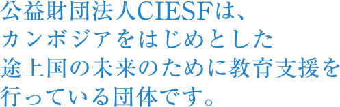 公益財団法人CIESFは、カンボジアをはじめとした途上国の未来のために教育支援を行っている団体です。